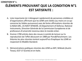 CONDITION N° 1.
    ÉLÉMENTS PROUVANT QUE LA CONDITION N°1
                EST SATISFAITE :

     A. Liste importante (et s’allongeant rapidement) de personnes crédibles et
        d’organisations affirmant que les LENR sont réelles (au moins en ce qui
        concerne les faibles puissances) avec de fortes affirmations récentes de
        la NASA GRC, US-NAVY SPAWAR, US Departement of Defense, National
        Instruments, Direction Générale de la Commission Européenne et de
        professeurs d’université reconnus dans le monde entier.
     B. Environ 1700 articles dans des revues à comité de lecture sur la
        reproduction de l’effet découvert en 1989 par Pons&Fleischmann. Les
        théories les plus récentes tentent aujourd’hui d’expliquer les LENR en
        respectant le Modèle Standard.

     C. Démonstrations publiques récentes des LENR au MIT, NIWeek (Austin
        Texas), ICCF-17 (Corée) et en Italie.



                         Analysis by Tyler van Houwelingen (tyler@azulstar.com)    4
 