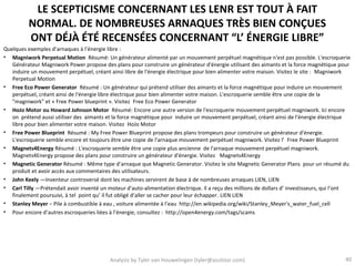 LE SCEPTICISME CONCERNANT LES LENR EST TOUT À FAIT
          NORMAL. DE NOMBREUSES ARNAQUES TRÈS BIEN CONÇUES
          ONT DÉJÀ ÉTÉ RECENSÉES CONCERNANT “L’ ÉNERGIE LIBRE”
Quelques exemples d’arnaques à l’énergie libre :
• Magniwork Perpetual Motion Résumé: Un générateur alimenté par un mouvement perpétuel magnétique n'est pas possible. L'escroquerie
   Générateur Magniwork Power propose des plans pour construire un générateur d'énergie utilisant des aimants et la force magnétique pour
   induire un mouvement perpétuel, créant ainsi libre de l'énergie électrique pour bien alimenter votre maison. Visitez le site : Magniwork
   Perpetual Motion
• Free Eco Power Generator Résumé : Un générateur qui prétend utiliser des aimants et la force magnétique pour induire un mouvement
   perpétuel, créant ainsi de l'énergie libre électrique pour bien alimenter votre maison. L'escroquerie semble être une copie de la
   "magniwork" et « Free Power blueprint ». Visitez Free Eco Power Generator
• HoJo Motor ou Howard Johnson Motor Résumé: Encore une autre version de l'escroquerie mouvement perpétuel magniwork. Ici encore
   on prétend aussi utiliser des aimants et la force magnétique pour induire un mouvement perpétuel, créant ainsi de l'énergie électrique
   libre pour bien alimenter votre maison. Visitez HoJo Motor
• Free Power Blueprint Résumé : My Free Power Blueprint propose des plans trompeurs pour construire un générateur d'énergie.
   L'escroquerie semble encore et toujours être une copie de l'arnaque mouvement perpétuel magniwork. Visitez l' Free Power Blueprint
• Magnets4Energy Résumé : L'escroquerie semble être une copie plus ancienne de l'arnaque mouvement perpétuel magniwork.
   Magnets4Energy propose des plans pour construire un générateur d'énergie. Visitez Magnets4Energy
• Magnetic Generator Résumé : Même type d’arnaque que Magnetic Generator. Visitez le site Magnetic Generator Plans pour un résumé du
   produit et avoir accès aux commentaires des utilisateurs.
• John Keely —Inventeur controversé dont les machines servirent de base à de nombreuses arnaques LIEN, LIEN
• Carl Tilly —Prétendait avoir inventé un moteur d'auto-alimentation électrique. Il a reçu des millions de dollars d’ investisseurs, qui l’ont
   finalement poursuivi, à tel point qu’ il fut obligé d’aller se cacher pour leur échapper. LIEN LIEN
• Stanley Meyer – Pile à combustible à eau , voiture alimentée à l’eau http://en.wikipedia.org/wiki/Stanley_Meyer's_water_fuel_cell
• Pour encore d’autres escroqueries liées à l’énergie, consultez : http://open4energy.com/tags/scams




                                           Analysis by Tyler van Houwelingen (tyler@azulstar.com)                                          40
 