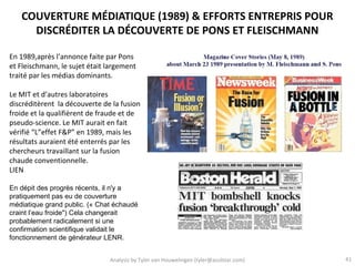 COUVERTURE MÉDIATIQUE (1989) & EFFORTS ENTREPRIS POUR
     DISCRÉDITER LA DÉCOUVERTE DE PONS ET FLEISCHMANN

En 1989,après l’annonce faite par Pons
et Fleischmann, le sujet était largement
traité par les médias dominants.

Le MIT et d’autres laboratoires
discréditèrent la découverte de la fusion
froide et la qualifièrent de fraude et de
pseudo-science. Le MIT aurait en fait
vérifié “L”effet F&P” en 1989, mais les
résultats auraient été enterrés par les
chercheurs travaillant sur la fusion
chaude conventionnelle.
LIEN

En dépit des progrès récents, il n'y a
pratiquement pas eu de couverture
médiatique grand public. (« Chat échaudé
craint l’eau froide") Cela changerait
probablement radicalement si une
confirmation scientifique validait le
fonctionnement de générateur LENR.


                               Analysis by Tyler van Houwelingen (tyler@azulstar.com)   41
 