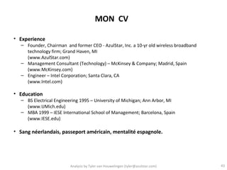 MON CV

• Experience
  – Founder, Chairman and former CEO - AzulStar, Inc. a 10-yr old wireless broadband
    technology firm; Grand Haven, MI
    (www.AzulStar.com)
  – Management Consultant (Technology) – McKinsey & Company; Madrid, Spain
    (www.McKinsey.com)
  – Engineer – Intel Corporation; Santa Clara, CA
    (www.Intel.com)

• Education
  – BS Electrical Engineering 1995 – University of Michigan; Ann Arbor, MI
    (www.UMich.edu)
  – MBA 1999 – IESE International School of Management; Barcelona, Spain
    (www.IESE.edu)

• Sang néerlandais, passeport américain, mentalité espagnole.




                         Analysis by Tyler van Houwelingen (tyler@azulstar.com)        43
 
