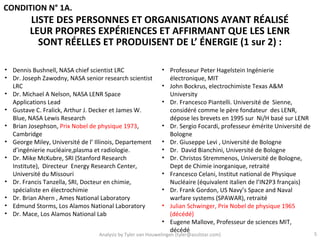 CONDITION N° 1A.
         LISTE DES PERSONNES ET ORGANISATIONS AYANT RÉALISÉ
         LEUR PROPRES EXPÉRIENCES ET AFFIRMANT QUE LES LENR
           SONT RÉELLES ET PRODUISENT DE L’ ÉNERGIE (1 sur 2) :

• Dennis Bushnell, NASA chief scientist LRC                  • Professeur Peter Hagelstein Ingénierie
• Dr. Joseph Zawodny, NASA senior research scientist           électronique, MIT
  LRC                                                        • John Bockrus, electrochimiste Texas A&M
• Dr. Michael A Nelson, NASA LENR Space                        University
  Applications Lead                                          • Dr. Francesco Piantelli. Université de Sienne,
• Gustave C. Fralick, Arthur J. Decker et James W.             considéré comme le père fondateur des LENR,
  Blue, NASA Lewis Research                                    dépose les brevets en 1995 sur Ni/H basé sur LENR
• Brian Josephson, Prix Nobel de physique 1973,              • Dr. Sergio Focardi, professeur émérite Université de
  Cambridge                                                    Bologne
• George Miley, Université de l’ Illinois, Departement       • Dr. Giuseppe Levi , Université de Bologne
  d’ingénierie nucléaire,plasma et radiologie.               • Dr. David Bianchini, Université de Bologne
• Dr. Mike McKubre, SRI (Stanford Research                   • Dr. Christos Stremmenos, Université de Bologne,
  Institute), Directeur Energy Research Center,                Dept de Chimie inorganique, retraité
  Université du Missouri                                     • Francesco Celani, Institut national de Physique
• Dr. Francis Tanzella, SRI, Docteur en chimie,                Nucléaire (équivalent italien de l’IN2P3 français)
  spécialiste en électrochimie                               • Dr. Frank Gordon, US Navy’s Space and Naval
• Dr. Brian Ahern , Ames National Laboratory                   warfare systems (SPAWAR), retraité
• Edmund Storms, Los Alamos National Laboratory              • Julian Schwinger, Prix Nobel de physique 1965
• Dr. Mace, Los Alamos National Lab                            (décédé)
                                                             • Eugene Mallove, Professeur de sciences MIT,
                                                               décédé
                                  Analysis by Tyler van Houwelingen (tyler@azulstar.com)                              5
 