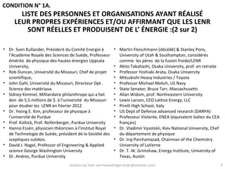 CONDITION N° 1A.
       LISTE DES PERSONNES ET ORGANISATIONS AYANT RÉALISÉ
     LEUR PROPRES EXPÉRIENCES ET/OU AFFIRMANT QUE LES LENR
         SONT RÉELLES ET PRODUISENT DE L’ ÉNERGIE :(2 sur 2)

• Dr. Sven Kullander, Président du Comité Energie à         • Martin Fleischmann (décédé) & Stanley Pons,
  l’Académie Royale des Sciences de Suède, Professeur         University of Utah & Southampton, considérés
  émérite de physique des hautes énergies Uppsala             comme les pères de la fusion froide/LENR
  University,                                               • Akito Takahashi, Osaka University, prof. en retraite
• Rob Duncan, Université du Missouri, Chef de projet        • Professor Yoshiaki Arata, Osaka University
  scientifique,                                             • Mitsubishi Heavy Industries / Toyota
• John Gahl, Université du Missouri, Directeur Dpt .        • Professor Michael Melich, US Navy
  Science des matériaux.                                    • State Senator, Bruce Tarr, Massachusetts
• Sidney Kimmel, Milliardaire philanthrope qui a fait       • Allan Widom, prof. Northeastern University
  don de 5,5 millions de $ à l’université du Missouri       • Lewis Larson, CEO Lattice Energy, LLC
  pour étudier les LENR en Février 2012                     • Pirelli High School, Italy
• Dr. Yeong E. Kim, professeur de physique à                • US Dept of Defense advanced research (DARPA)
  l’université de Purdue                                    • Professeur Violante, ENEA (équivalent italien du CEA
• Prof. Koltick, Prof. Reifenberger, Purdue University        français)
• Hanno Essén, physicien théoricien à l’Institut Royal      • Dr. Vladimir Vysotskii, Kiev National University, Chef
  de Technologie de Suède, président de la Société des        du département de physique
  sceptiques suèdois.                                       • Dr. Iraj Parchamazad, Chairman of the Chemistry
• David J. Nagel, Professor of Engineering & Applied          University of LaVerne
  science George Washington University                      • Dr. T. W. Grimshaw, Energy Institute, University of
• Dr. Andres, Purdue University                               Texas, Austin
                                 Analysis by Tyler van Houwelingen (tyler@azulstar.com)                                6
 