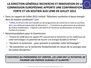 LA DIRECTION GÉNÉRALE RECHERCHE ET INNOVATION DE LA
   COMMISSION EUROPÉENNE APPORTE UNE CONFIRMATION
        FORTE ET UN SOUTIEN AUX LENR EN JUILLET 2012
• Dans un rapport de Juillet 2012 intitulé “Réactions nucléaires à basse énergie
  dans la matière condensée” Lien
  – “L’ENEA, le SRI et le NRL ont travaillé sur des programmes de recherche en Italie et aux États-
    Unis. Leur tâche principale était de démontrer […..] l’existence du phénomène de production
    de chaleur excédentaire. L’objectif a été atteint et l’existence du phénomène ne fait plus
    l’ombre d’un doute.“
• Recommandations pour la Commission
  – “Inclure les LENR dans les appels FP7 concernant la recherche sur les matériaux car
    cette technologie a le potentiel de fournir une énergie durable et illimité.”
  – “Soutenir la recherche …pour parvenir à contrôler cette technologie.”
  – “Se concentrer sur la recherche fondamentale en raison de la synergie avec
    les autres disciplines.”

 “L’EXISTENCE DU PHÉNOMÈNE EST VÉRIFIÉE..LES LENR ONT LE POTENTIEL DE
              FOURNIR UNE ÉNERGIE DURABLE ET ILLIMITÉE.”

                             Analysis by Tyler van Houwelingen (tyler@azulstar.com)                   8
 
