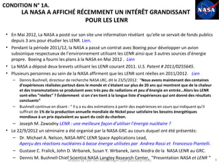 CONDITION N° 1A.
         LA NASA A AFFICHÉ RÉCEMMENT UN INTÉRÊT GRANDISSANT
                             POUR LES LENR

 • En Mai 2012, La NASA a posté sur son site une information révélant qu’elle se servait de fonds publics
   depuis 3 ans pour étudier les LENR. Lien.
 • Pendant la période 2011/12, la NASA a passé un contrat avec Boeing pour développer un avion
   subsonique respectueux de l’environnement utilisant les LENR ainsi que 3 autres sources d’énergie
   propre. Boeing a fourni les plans à la NASA en Mai 2012 . Lien
 • La NASA a déposé deux brevets utilisant les LENR courant 2011. U.S. Patent # 2011/0255645.
 • Plusieurs personnes au sein de la NASA affirment que les LENR sont réelles en 2011/2012. Lien
    –   Dennis Bushnell, directeur de recherche NASA LRC, dit le 23/5/2012: “Nous avons maintenant des centaines
        d’expériences réalisées partout dans le monde et s’étalant sur plus de 20 ans qui montrent que de la chaleur
        et des transmutations se produisent avec très peu de radiations et peu d’énergie en entrée…Alors les LENR
        sont-elles “réelles” ? Évidemment si on s’en tient à la longue liste d’expériences qui ont donné des résultats
        concluants”
    –   Bushnell continue en disant : “ Il y a eu des estimations à partir des expériences en cours qui indiquent qu’il
        suffirait de 1% de la production annuelle mondiale de Nickel pour satisfaire les besoins énergétiques
        mondiaux à un prix équivalent au quart du coût du charbon.
    – Joseph M. Zawodny LENR : une meilleure façon d’utiliser l’énergie nucléaire ?
 • Le 22/9/2012 un séminaire a été organisé par la NASA GRC au cours duquel ont été présentés:
    – Dr. Michael A. Nelson, NASA-MFC LENR Space Applications Lead,
       Aperçu des réactions nucléaires à basse énergie utilisées par Andrea Rossi et Francesco Piantelli.
    – Gustave C. Fralick, John D. Wrbanek, Susan Y. Wrbanek, Janis Niedra de la NASA LENR au GRC.
    – Dennis M. Bushnell Chief Scientist NASA Langley Research Center, ”Presentation NASA et LENR ”                       9
                               Analysis by Tyler van Houwelingen (tyler@azulstar.com)
 