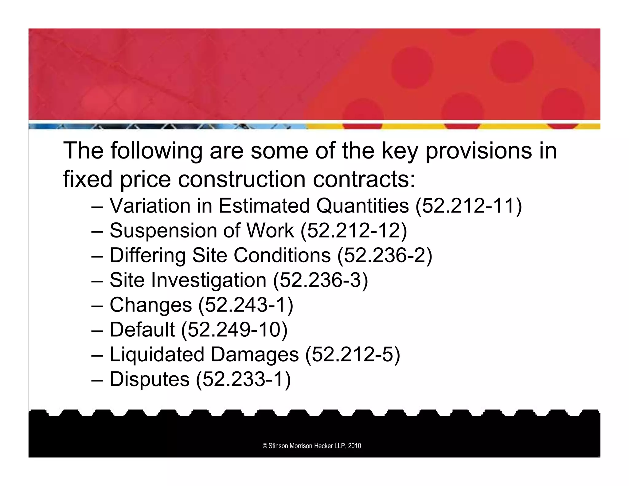 The following are some of the key provisions in
fixed price construction contracts:
  –   Variation in Estimated Quantities (52.212-11)
  –   Suspension of Work (52.212-12)
  –   Differing Site Conditions (52.236-2)
  –   Site Investigation (52.236-3)
  –   Changes (52.243-1)
  –   Default (52.249-10)
  –   Liquidated Damages (52.212-5)
  –   Disputes (52.233-1)


                      © Stinson Morrison Hecker LLP, 2010
 