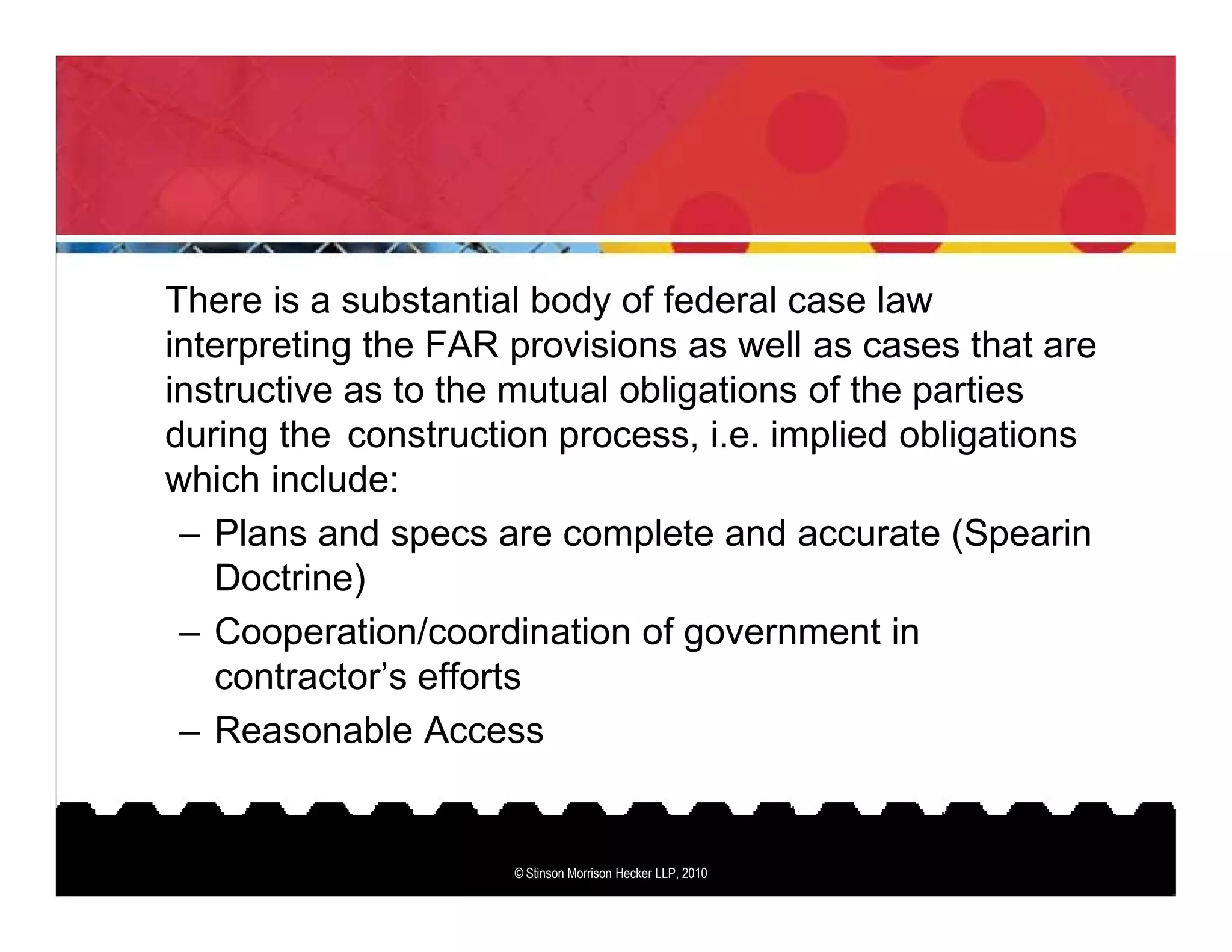 There is a substantial body of federal case law
interpreting the FAR provisions as well as cases that are
instructive as to the mutual obligations of the parties
during the construction process, i.e. implied obligations
which include:
 – Plans and specs are complete and accurate (Spearin
   Doctrine)
 – Cooperation/coordination of government in
   contractor’s efforts
 – Reasonable Access


                     © Stinson Morrison Hecker LLP, 2010
 