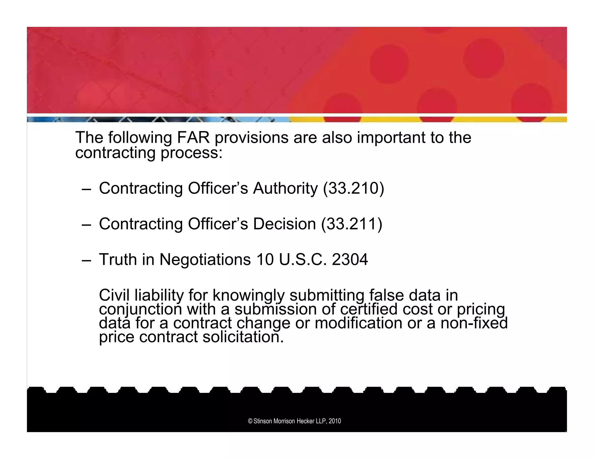 The following FAR provisions are also important to the
contracting process:

– Contracting Officer’s Authority (33.210)

– Contracting Officer’s Decision (33.211)

– Truth in Negotiations 10 U.S.C. 2304

   Civil liability for knowingly submitting false data in
   conjunction with a submission of certified cost or pricing
   data for a contract change or modification or a non-fixed
   price contract solicitation.



                        © Stinson Morrison Hecker LLP, 2010
 