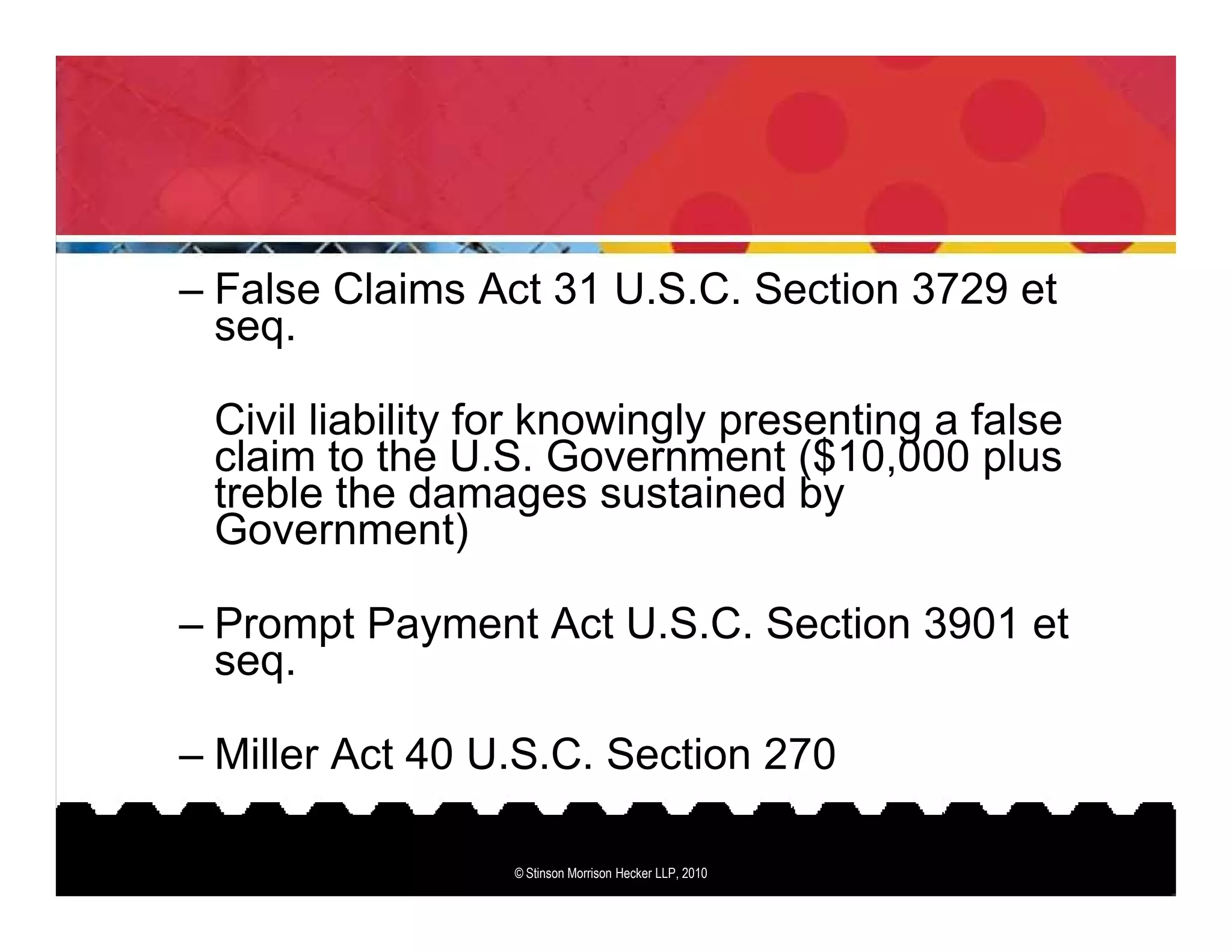 – False Claims Act 31 U.S.C. Section 3729 et
  seq.

 Civil liability for knowingly presenting a false
 claim to the U.S. Government ($10,000 plus
 treble the damages sustained by
 Government)

– Prompt Payment Act U.S.C. Section 3901 et
  seq.

– Miller Act 40 U.S.C. Section 270

                 © Stinson Morrison Hecker LLP, 2010
 
