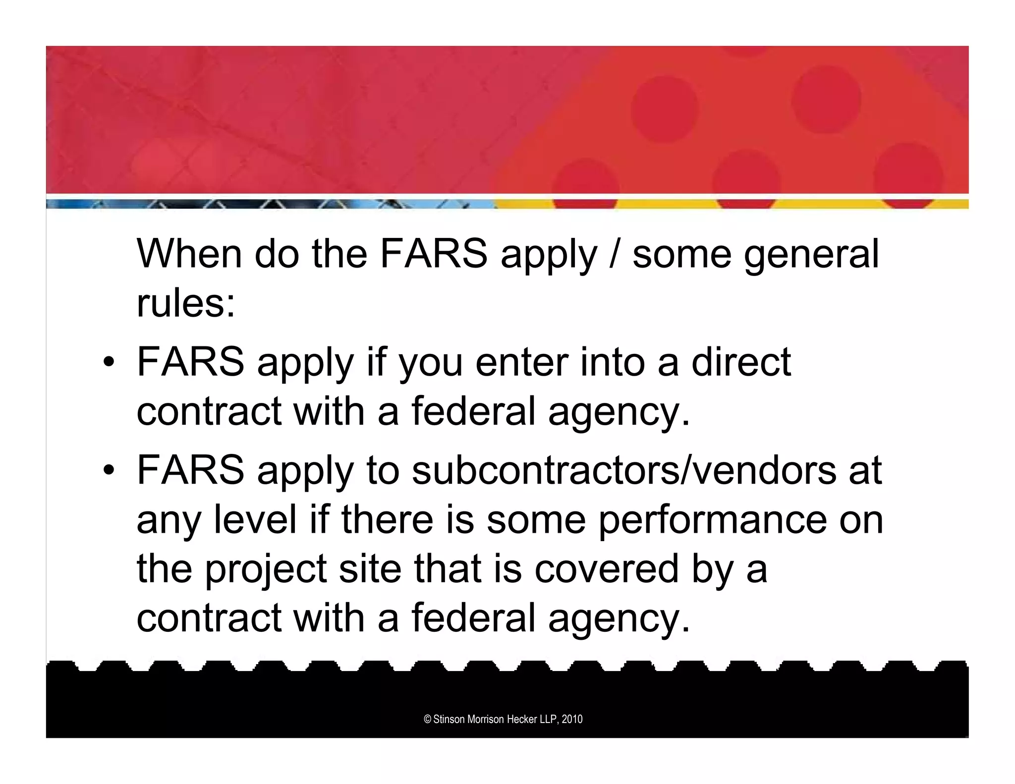 When do the FARS apply / some general
  rules:
• FARS apply if you enter into a direct
  contract with a federal agency.
• FARS apply to subcontractors/vendors at
  any level if there is some performance on
  the project site that is covered by a
  contract with a federal agency.

                 © Stinson Morrison Hecker LLP, 2010
 