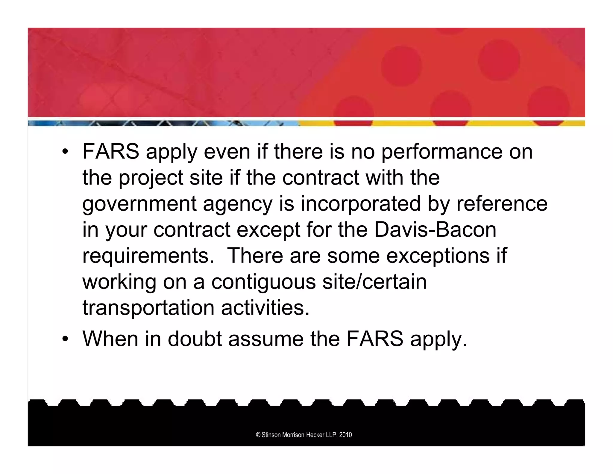 • FARS apply even if there is no performance on
  the project site if the contract with the
  government agency is incorporated by reference
  in your contract except for the Davis-Bacon
  requirements. There are some exceptions if
  working on a contiguous site/certain
  transportation activities.
• When in doubt assume the FARS apply.



                   © Stinson Morrison Hecker LLP, 2010
 