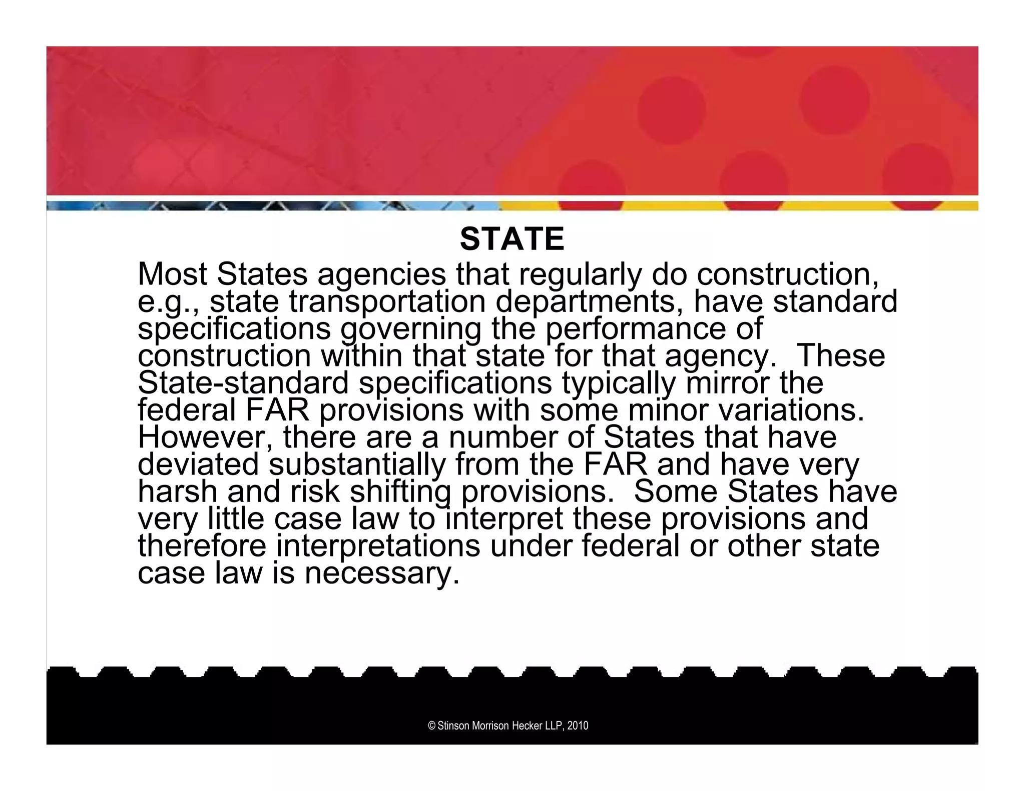 STATE
Most States agencies that regularly do construction,
e.g., state transportation departments, have standard
specifications governing the performance of
construction within that state for that agency. These
State-standard specifications typically mirror the
federal FAR provisions with some minor variations.
However, there are a number of States that have
deviated substantially from the FAR and have very
harsh and risk shifting provisions. Some States have
very little case law to interpret these provisions and
therefore interpretations under federal or other state
case law is necessary.



                    © Stinson Morrison Hecker LLP, 2010
 