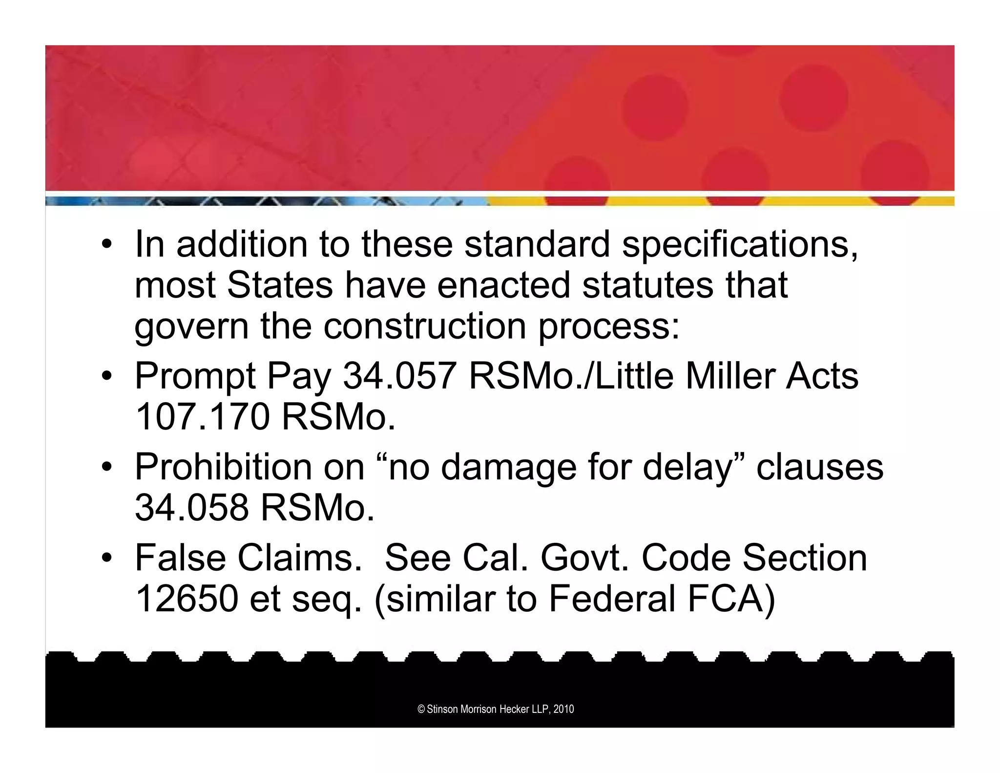 • In addition to these standard specifications,
  most States have enacted statutes that
  govern the construction process:
• Prompt Pay 34.057 RSMo./Little Miller Acts
  107.170 RSMo.
• Prohibition on “no damage for delay” clauses
  34.058 RSMo.
• False Claims. See Cal. Govt. Code Section
  12650 et seq. (similar to Federal FCA)

                   © Stinson Morrison Hecker LLP, 2010
 