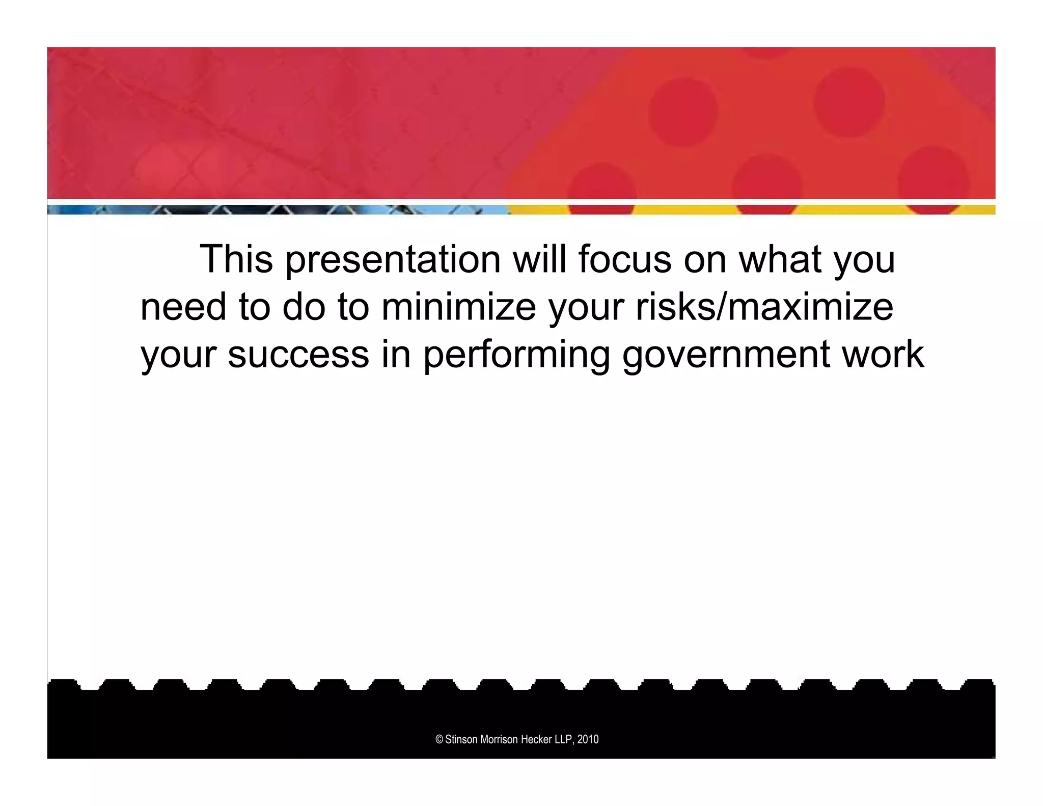 This presentation will focus on what you
need to do to minimize your risks/maximize
your success in performing government work




                © Stinson Morrison Hecker LLP, 2010
 