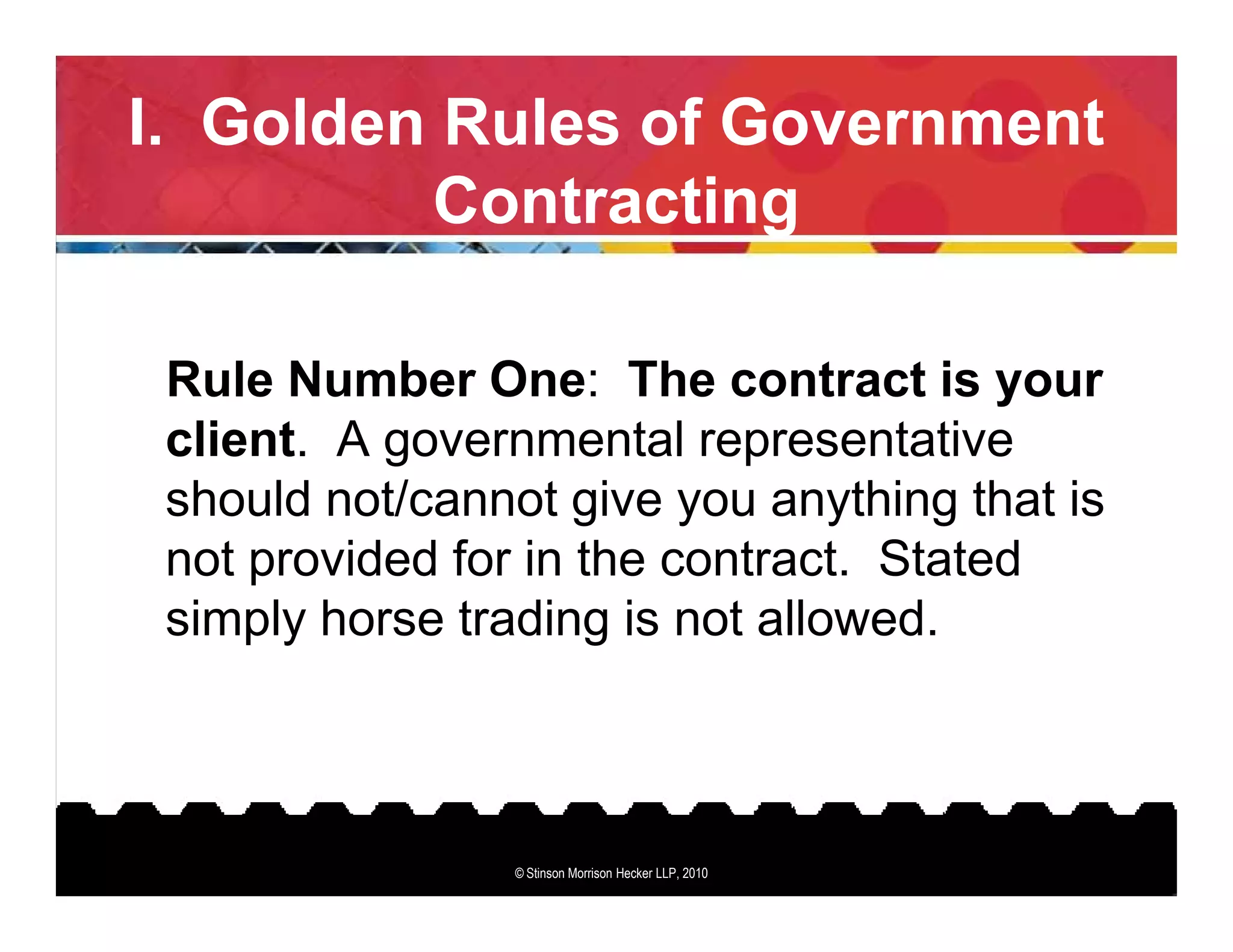 I. Golden Rules of Government
         Contracting

 Rule Number One: The contract is your
 client. A governmental representative
 should not/cannot give you anything that is
 not provided for in the contract. Stated
 simply horse trading is not allowed.



                 © Stinson Morrison Hecker LLP, 2010
 