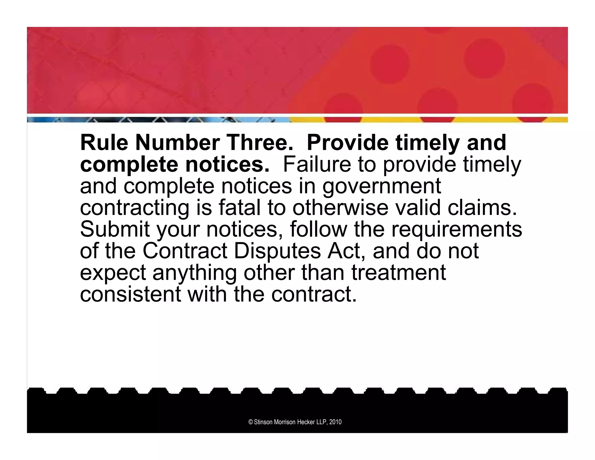 Rule Number Three. Provide timely and
complete notices. Failure to provide timely
and complete notices in government
contracting is fatal to otherwise valid claims.
Submit your notices, follow the requirements
of the Contract Disputes Act, and do not
expect anything other than treatment
consistent with the contract.




                 © Stinson Morrison Hecker LLP, 2010
 