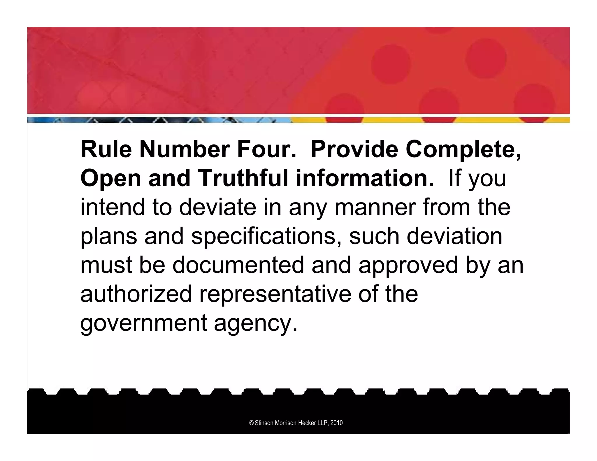 Rule Number Four. Provide Complete,
Open and Truthful information. If you
intend to deviate in any manner from the
plans and specifications, such deviation
must be documented and approved by an
authorized representative of the
government agency.


               © Stinson Morrison Hecker LLP, 2010
 