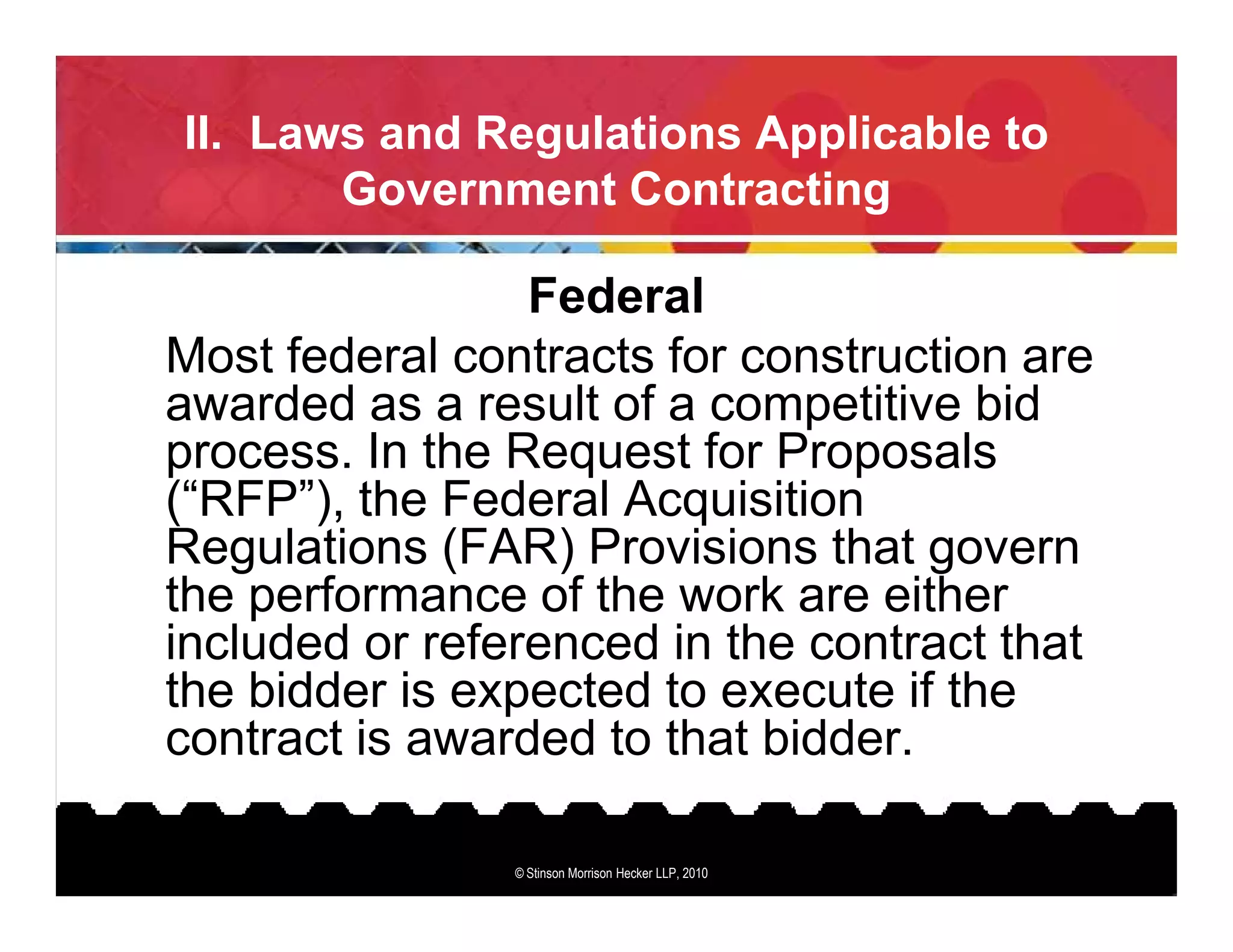 II. Laws and Regulations Applicable to
       Government Contracting

                 Federal
Most federal contracts for construction are
awarded as a result of a competitive bid
process. In the Request for Proposals
(“RFP”), the Federal Acquisition
Regulations (FAR) Provisions that govern
the performance of the work are either
included or referenced in the contract that
the bidder is expected to execute if the
contract is awarded to that bidder.

                © Stinson Morrison Hecker LLP, 2010
 