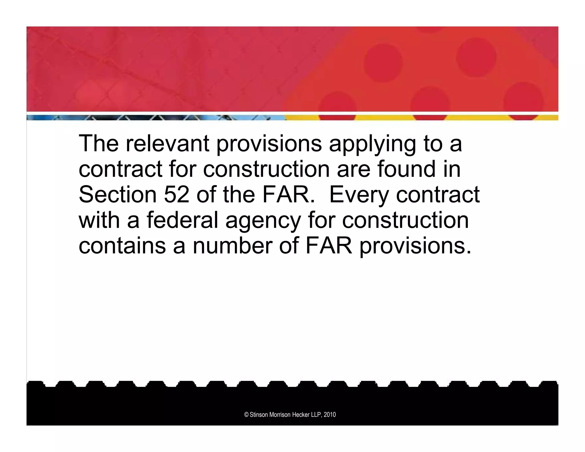 The relevant provisions applying to a
contract for construction are found in
Section 52 of the FAR. Every contract
with a federal agency for construction
contains a number of FAR provisions.




               © Stinson Morrison Hecker LLP, 2010
 