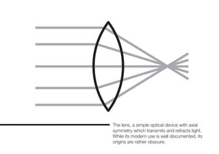 The lens, a simple optical device with axial
symmetry which transmits and refracts light.
While its modern use is well documented, its
origins are rather obscure.
 