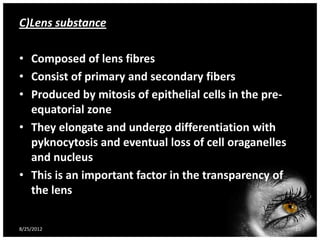 C)Lens substance

• Composed of lens fibres
• Consist of primary and secondary fibers
• Produced by mitosis of epithelial cells in the pre-
  equatorial zone
• They elongate and undergo differentiation with
  pyknocytosis and eventual loss of cell oraganelles
  and nucleus
• This is an important factor in the transparency of
  the lens

8/25/2012                                               10
 