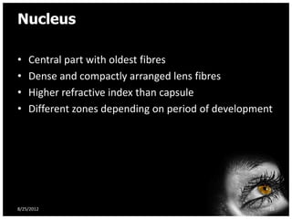 Nucleus

•   Central part with oldest fibres
•   Dense and compactly arranged lens fibres
•   Higher refractive index than capsule
•   Different zones depending on period of development




8/25/2012                                            16
 
