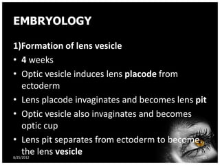 EMBRYOLOGY

1)Formation of lens vesicle
• 4 weeks
• Optic vesicle induces lens placode from
  ectoderm
• Lens placode invaginates and becomes lens pit
• Optic vesicle also invaginates and becomes
  optic cup
• Lens pit separates from ectoderm to become
  the lens vesicle
8/25/2012                                     25
 