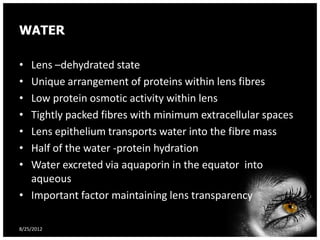 WATER

• Lens –dehydrated state
• Unique arrangement of proteins within lens fibres
• Low protein osmotic activity within lens
• Tightly packed fibres with minimum extracellular spaces
• Lens epithelium transports water into the fibre mass
• Half of the water -protein hydration
• Water excreted via aquaporin in the equator into
  aqueous
• Important factor maintaining lens transparency

8/25/2012                                                   30
 