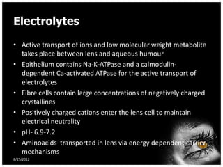 Electrolytes
• Active transport of ions and low molecular weight metabolite
  takes place between lens and aqueous humour
• Epithelium contains Na-K-ATPase and a calmodulin-
  dependent Ca-activated ATPase for the active transport of
  electrolytes
• Fibre cells contain large concentrations of negatively charged
  crystallines
• Positively charged cations enter the lens cell to maintain
  electrical neutrality
• pH- 6.9-7.2
• Aminoacids transported in lens via energy dependent carrier
  mechanisms
8/25/2012                                                      31
 