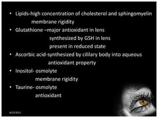• Lipids-high concentration of cholesterol and sphingomyelin
         membrane rigidity
• Glutathione –major antioxidant in lens
                  synthesized by GSH in lens
                  present in reduced state
• Ascorbic acid-synthesized by cililary body into aqueous
                 antioxidant property
• Inositol- osmolyte
            membrane rigidity
• Taurine- osmolyte
            antioxidant

8/25/2012                                                32
 