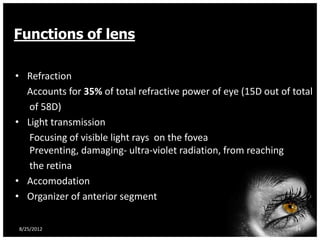 Functions of lens

• Refraction
  Accounts for 35% of total refractive power of eye (15D out of total
   of 58D)
• Light transmission
   Focusing of visible light rays on the fovea
   Preventing, damaging- ultra-violet radiation, from reaching
   the retina
• Accomodation
• Organizer of anterior segment

8/25/2012                                                       34
 