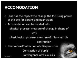 ACCOMODATION

• Lens has the capacity to change the focussing power
     of the eye for distant and near vision
• Accomodation can be divided into
        physical process- measure of change in shape of
                          lens
        physiological process- measure of ciliary muscle
                               contraction
• Near reflex-Contraction of ciliary muscles
                   Contraction of pupils
8/25/2012
                   Convergence of visual axis            36
 