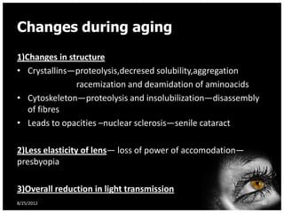 Changes during aging
1)Changes in structure
• Crystallins—proteolysis,decresed solubility,aggregation
               racemization and deamidation of aminoacids
• Cytoskeleton—proteolysis and insolubilization—disassembly
   of fibres
• Leads to opacities –nuclear sclerosis—senile cataract

2)Less elasticity of lens— loss of power of accomodation—
presbyopia

3)Overall reduction in light transmission
8/25/2012                                                     46
 