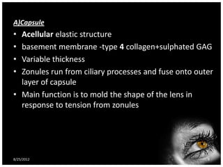 A)Capsule
• Acellular elastic structure
• basement membrane -type 4 collagen+sulphated GAG
• Variable thickness
• Zonules run from ciliary processes and fuse onto outer
  layer of capsule
• Main function is to mold the shape of the lens in
  response to tension from zonules




8/25/2012                                             8
 