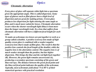 103
SOLO Optics
Chromatic Aberration
Every piece of glass will separate white light into a spectrum
given the appropriate angle. This is called dispersion. Some
types of glasses such as flint glasses have a high level of
dispersion and are great for making prisms. Crown glass
produces less dispersion for light entering the same angle as
flint, and is much more suited for lenses. Chromatic aberration
occurs when the shorter wavelength light (blue) is bent more
than the longer wavelength (red). So a lens that suffers from
chromatic aberration will have a different focal length for each
color
To make an achromat, two lenses are put together to work as a
group called a doublet. A positive (convex) lens made of high
quality crown glass is combined with a weaker negative
(concave) lens that is made of flint glass. The result is that the
positive lens controls the focal length of the doublet, while the
negative lens is the aberration control. The negative lens is of
much weaker strength than the positive, but has higher
dispersion. This brings the blue and the red light back together
(B). However, the green light remains uncorrected (A),
producing a secondary spectrum consisting of the green and
blue-red rays. The distance between the green focal point and
the blue-red focal point indicates the quality of the achromat.
Typically, most achromats yield about 75 to 80 % of their
numerical aperture with practical resolution
 