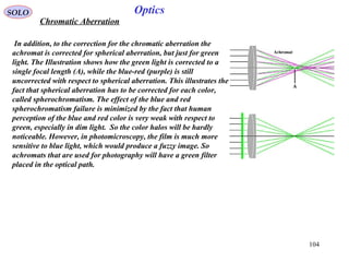 104
SOLO Optics
Chromatic Aberration
In addition, to the correction for the chromatic aberration the
achromat is corrected for spherical aberration, but just for green
light. The Illustration shows how the green light is corrected to a
single focal length (A), while the blue-red (purple) is still
uncorrected with respect to spherical aberration. This illustrates the
fact that spherical aberration has to be corrected for each color,
called spherochromatism. The effect of the blue and red
spherochromatism failure is minimized by the fact that human
perception of the blue and red color is very weak with respect to
green, especially in dim light. So the color halos will be hardly
noticeable. However, in photomicroscopy, the film is much more
sensitive to blue light, which would produce a fuzzy image. So
achromats that are used for photography will have a green filter
placed in the optical path.
 