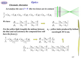 107
SOLO Optics
Chromatic Aberration
Let analyze the case d = 0 (the two lenses are in contact)
nd – yellow index produced by helium
wavelength 587.6 nm.
We have
( ) ( ) ( ) ( ) 22112211 1111
1
ρρρρ −+−=−+−= FFCC nnnn
f
( )
( )
( )
( )1
1
1
1
1
2
1
2
2
1
−
−
−=
−
−
−=
F
F
C
C
n
n
n
n
ρ
ρ ( )
( )CF
CF
nn
nn
11
22
2
1
−
−
−=
ρ
ρ
For the yellow light (roughly the midway between
the blue and red extremes) the compound lens will
have the focus fY:
( ) ( )
YY f
d
f
d
Y
nn
f
21 /1
22
/1
11 11
1
ρρ −+−= ( )
( ) Y
Y
d
d
f
f
n
n
1
2
1
2
2
1
1
1
−
−
=
ρ
ρ
( )
( )
( )
( )
( ) ( )
( ) ( )1/
1/
1
1
111
222
2
1
11
22
1
2
−−
−−
−=
−
−
−
−
−=
dCF
dCF
d
d
CF
CF
Y
Y
nnn
nnn
n
n
nn
nn
f
f
 