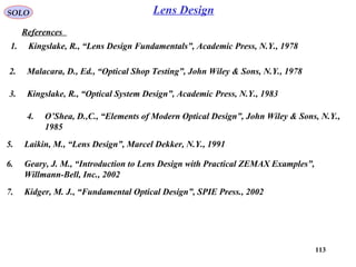 113
SOLO
References
Lens Design
1. Kingslake, R., “Lens Design Fundamentals”, Academic Press, N.Y., 1978
6. Geary, J. M., “Introduction to Lens Design with Practical ZEMAX Examples”,
Willmann-Bell, Inc., 2002
5. Laikin, M., “Lens Design”, Marcel Dekker, N.Y., 1991
2. Malacara, D., Ed., “Optical Shop Testing”, John Wiley & Sons, N.Y., 1978
7. Kidger, M. J., “Fundamental Optical Design”, SPIE Press., 2002
3. Kingslake, R., “Optical System Design”, Academic Press, N.Y., 1983
4. O’Shea, D.,C., “Elements of Modern Optical Design”, John Wiley & Sons, N.Y.,
1985
 