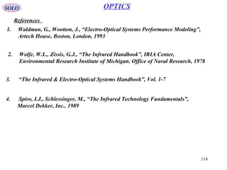 114
SOLO
References
OPTICS
1. Waldman, G., Wootton, J., “Electro-Optical Systems Performance Modeling”,
Artech House, Boston, London, 1993
2. Wolfe, W.L., Zissis, G.J., “The Infrared Handbook”, IRIA Center,
Environmental Research Institute of Michigan, Office of Naval Research, 1978
3. “The Infrared & Electro-Optical Systems Handbook”, Vol. 1-7
4. Spiro, I.J., Schlessinger, M., “The Infrared Technology Fundamentals”,
Marcel Dekker, Inc., 1989
 