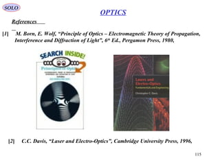 115
SOLO
References
[1] M. Born, E. Wolf, “Principle of Optics – Electromagnetic Theory of Propagation,
Interference and Diffraction of Light”, 6th
Ed., Pergamon Press, 1980,
[2] C.C. Davis, “Laser and Electro-Optics”, Cambridge University Press, 1996,
OPTICS
 