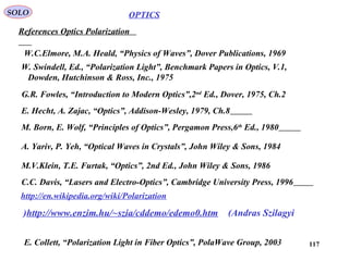 117
OPTICSSOLO
References Optics Polarization
A. Yariv, P. Yeh, “Optical Waves in Crystals”, John Wiley & Sons, 1984
M. Born, E. Wolf, “Principles of Optics”, Pergamon Press,6th
Ed., 1980
E. Hecht, A. Zajac, “Optics”, Addison-Wesley, 1979, Ch.8
C.C. Davis, “Lasers and Electro-Optics”, Cambridge University Press, 1996
G.R. Fowles, “Introduction to Modern Optics”,2nd
Ed., Dover, 1975, Ch.2
M.V.Klein, T.E. Furtak, “Optics”, 2nd Ed., John Wiley & Sons, 1986
http://en.wikipedia.org/wiki/Polarization
W.C.Elmore, M.A. Heald, “Physics of Waves”, Dover Publications, 1969
E. Collett, “Polarization Light in Fiber Optics”, PolaWave Group, 2003
W. Swindell, Ed., “Polarization Light”, Benchmark Papers in Optics, V.1,
Dowden, Hutchinson & Ross, Inc., 1975
http://www.enzim.hu/~szia/cddemo/edemo0.htm (Andras Szilagyi)
 