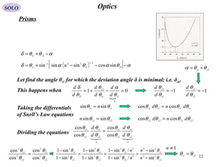 12
OpticsSOLO
Prisms
( )[ ] αθαθαθδ −−−+= −
1
2/1
1
221
1
sincossinsinsin iii
n
αθθδ −+= 21 ti
Let find the angle θi1 for which the deviation angle δ is minimal; i.e. δm.
This happens when

01
0
11
2
1
=−+=
ii
t
i d
d
d
d
d
d
θ
α
θ
θ
θ
δ
Taking the differentials
of Snell’s Law equations
22
sinsin ti
n θθ =
11
sinsin ti
n θθ =
2222
coscos iitt
dnd θθθθ =
1111
coscos ttii
dnd θθθθ =
Dividing the equations

1
2
1
2
1
1
2
1
2
1
cos
cos
cos
cos
−−
=
i
t
i
t
t
i
t
i
d
d
d
d
θ
θ
θ
θ
θ
θ
θ
θ
2
22
1
22
2
2
2
2
1
2
2
2
1
2
2
2
1
2
sin
sin
/sin1
/sin1
sin1
sin1
sin1
sin1
t
i
t
i
i
t
t
i
n
n
n
n
θ
θ
θ
θ
θ
θ
θ
θ
−
−
=
−
−
=
−
−
=
−
−
1
1
2
−=
i
t
d
d
θ
θ
21 it
θθα +=
1
2
1
−=
i
t
d
d
θ
θ
2
2
1
2
2
2
1
2
cos
cos
cos
cos
i
t
t
i
θ
θ
θ
θ
= 21 ti
θθ =
1≠n
 