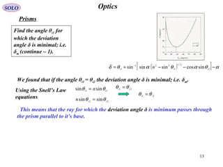 13
OpticsSOLO
Prisms
( )[ ] αθαθαθδ −−−+= −
1
2/1
1
221
1 sincossinsinsin iii n
We found that if the angle θi1 = θt2 the deviation angle δ is minimal; i.e. δm.
Using the Snell’s Law
equations
22
sinsin ti
n θθ =
11
sinsin ti
n θθ = 21 ti
θθ =
21 it
θθ =
This means that the ray for which the deviation angle δ is minimum passes through
the prism parallel to it’s base.
Find the angle θi1 for
which the deviation
angle δ is minimal; i.e.
δm (continue – 1(.
 