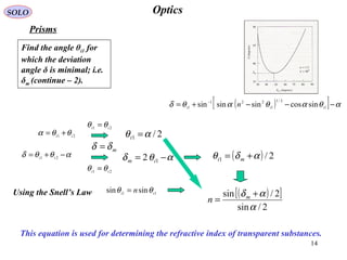 14
OpticsSOLO
Prisms
( )[ ] αθαθαθδ −−−+= −
1
2/1
1
221
1 sincossinsinsin iii n
Using the Snell’s Law 11
sinsin ti
n θθ =
21 it
θθ =
This equation is used for determining the refractive index of transparent substances.
21 it
θθα +=
αθθδ −+= 21 ti
21 ti
θθ =
mδδ =
2/1 αθ =t
αθδ −= 12 im
( ) 2/1 αδθ += mi
( )[ ]
2/sin
2/sin
α
αδ +
= m
n
Find the angle θi1 for
which the deviation
angle δ is minimal; i.e.
δm (continue – 2(.
 