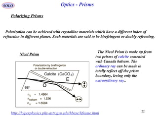 22
SOLO
http://hyperphysics.phy-astr.gsu.edu/hbase/hframe.html
Polarization can be achieved with crystalline materials which have a different index of
refraction in different planes. Such materials are said to be birefringent or doubly refracting.
Nicol Prism
The Nicol Prism is made up from
two prisms of calcite cemented
with Canada balsam. The
ordinary ray can be made to
totally reflect off the prism
boundary, leving only the
extraordinary ray..
Polarizing Prisms
Optics - Prisms
 