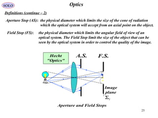 25
OpticsSOLO
Definitions (continue – 2(
Aperture Stop (AS(: the physical diameter which limits the size of the cone of radiation
which the optical system will accept from an axial point on the object.
Field Stop (FS(: the physical diameter which limits the angular field of view of an
optical system. The Field Stop limit the size of the object that can be
seen by the optical system in order to control the quality of the image.
A.S. F.S.
IΣ
Aperture and Field Stops
Image
plane
Hecht
"Optics"
 