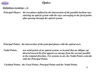 28
OpticsSOLO
Definitions (continue – 1(
Principal Planes: the two planes defined by the intersection of the parallel incident rays
entering an optical system with the rays converging to the focal points
after passing through the optical system.
Principal Points: the intersection of the principal planes with the optical axes.
Nodal Points: two axial points of an optical system, so located that an oblique ray
directed toward the first appears to emerge from the second, parallel
to the original direction. For systems in air, the Nodal Points coincide
with the Principal Points.
Cardinal Points: the Focal Points, Principal Points and the Nodal Points.
 