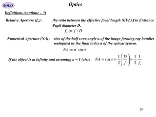 29
OpticsSOLO
Definitions (continue – 3(
Relative Aperture (f# (: the ratio between the effective focal length (EFL( f to Entrance
Pupil diameter D.
Numerical Aperture (NA(: sine of the half cone angle u of the image forming ray bundles
multiplied by the final index n of the optical system.
If the object is at infinity and assuming n = 1 (air(:
Dff /:# =
unNA sin: ⋅=
#
1
2
1
2
1
sin
ff
D
uNA =





==
 