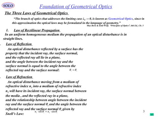 3
SOLO
The Three Laws of Geometrical Optics
1. Law of Rectilinear Propagation
In an uniform homogeneous medium the propagation of an optical disturbance is in
straight lines.
. Law of Reflection
An optical disturbance reflected by a surface has the
property that the incident ray, the surface normal,
and the reflected ray all lie in a plane,
and the angle between the incident ray and the
surface normal is equal to the angle between the
reflected ray and the surface normal:
. Law of Refraction
An optical disturbance moving from a medium of
refractive index n1 into a medium of refractive index
n2 will have its incident ray, the surface normal between
the media , and the reflected ray in a plane,
and the relationship between angle between the incident
ray and the surface normal θi and the angle between the
reflected ray and the surface normal θt given by
Snell’s Law: ti nn θθ sinsin 21 ⋅=⋅
ri
θθ =
“The branch of optics that addresses the limiting case λ0 → 0, is known as Geometrical Optics, since in
this approximation the optical laws may be formulated in the language of geometry.”
Max Born & Emil Wolf, “Principles of Optics”, 6th Ed., Ch. 3
Foundation of Geometrical Optics
 