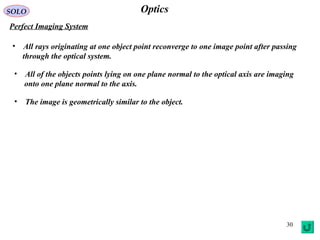 30
OpticsSOLO
Perfect Imaging System
• All rays originating at one object point reconverge to one image point after passing
through the optical system.
• All of the objects points lying on one plane normal to the optical axis are imaging
onto one plane normal to the axis.
• The image is geometrically similar to the object.
 