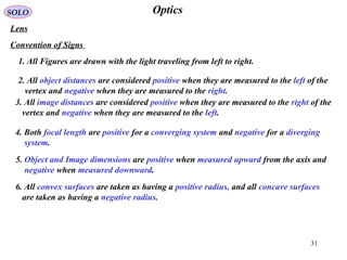 31
OpticsSOLO
Lens
Convention of Signs
1. All Figures are drawn with the light traveling from left to right.
2. All object distances are considered positive when they are measured to the left of the
vertex and negative when they are measured to the right.
3. All image distances are considered positive when they are measured to the right of the
vertex and negative when they are measured to the left.
4. Both focal length are positive for a converging system and negative for a diverging
system.
5. Object and Image dimensions are positive when measured upward from the axis and
negative when measured downward.
6. All convex surfaces are taken as having a positive radius, and all concave surfaces
are taken as having a negative radius.
 